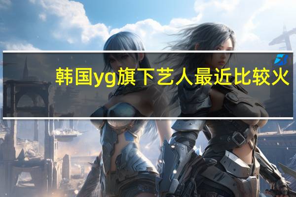 韩国yg旗下艺人最近比较火（韩国yg公司旗下艺人）