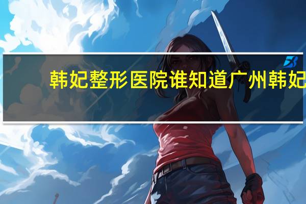 韩妃整形医院 谁知道广州韩妃整形美容医院在哪