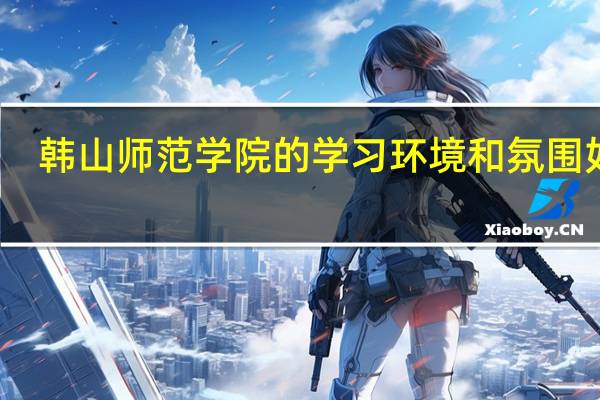 韩山师范学院的学习环境和氛围如何