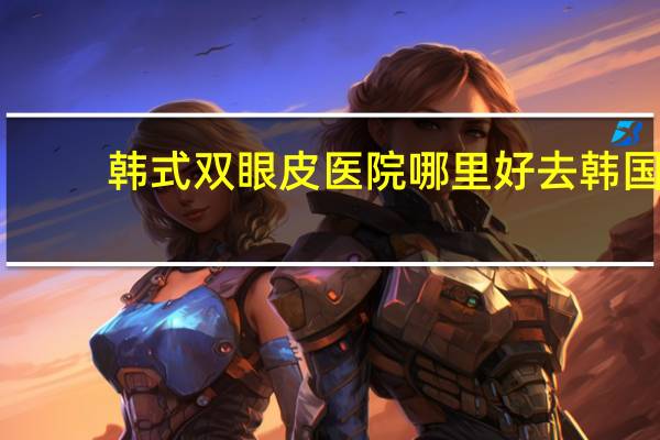 韩式双眼皮医院哪里好 去韩国做眼部手术,哪家整形医院值得推荐
