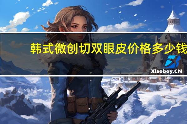 韩式微创切双眼皮价格多少钱(韩式微创双眼皮要多少钱)