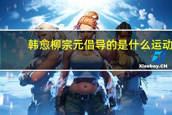 韩愈柳宗元倡导的是什么运动