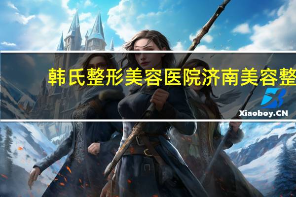 韩氏整形美容医院 济南美容整形医院哪家好