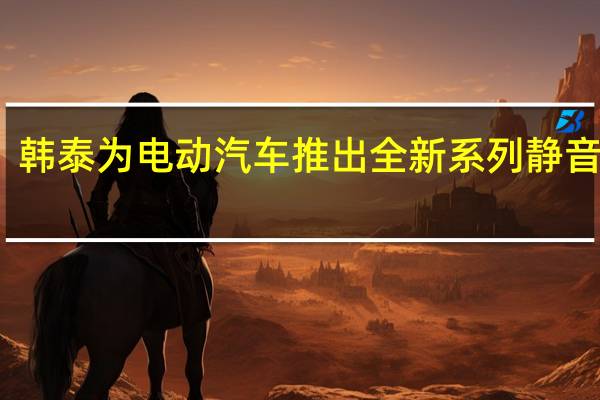 韩泰为电动汽车推出全新系列静音轮胎