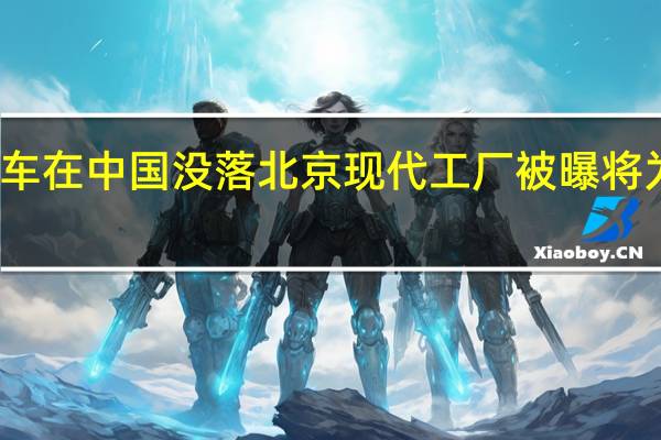 韩系车在中国没落 北京现代工厂被曝将为极狐代工