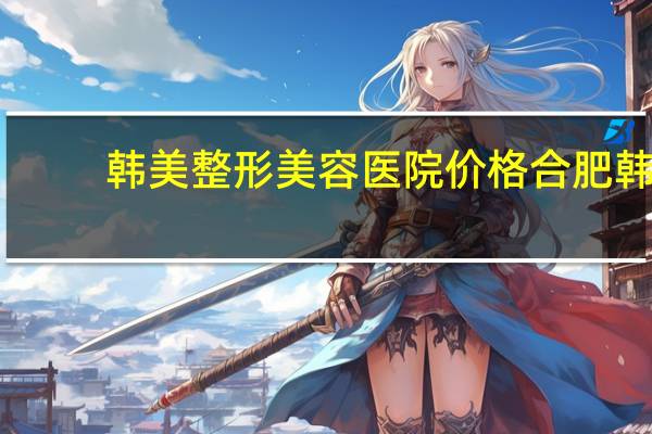 韩美整形美容医院价格 合肥韩美整形是不是正规医院