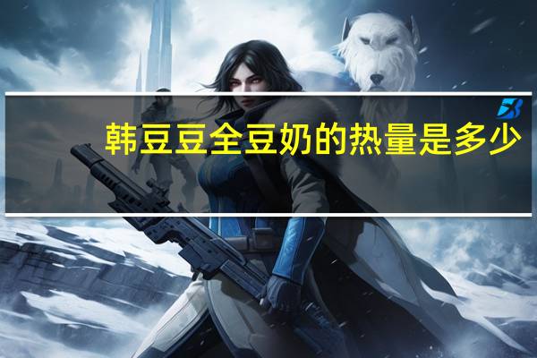 韩豆豆 全豆奶的热量是多少
