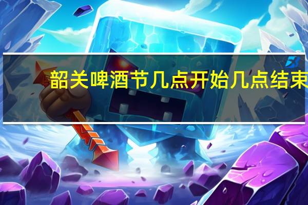 韶关啤酒节几点开始几点结束