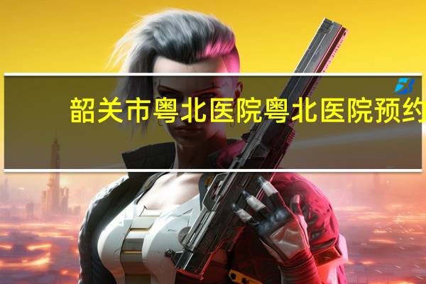 韶关市粤北医院 粤北医院预约挂号怎么操作