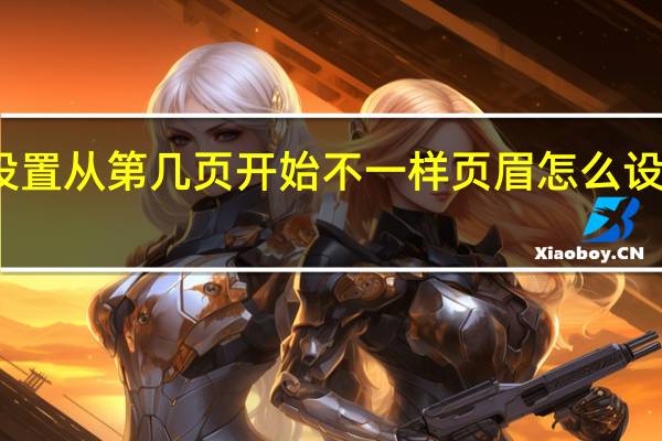 页眉怎么设置从第几页开始不一样 页眉怎么设置从第几页开始
