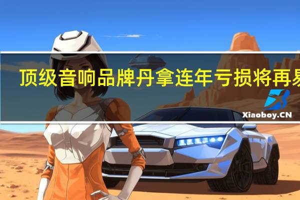 顶级音响品牌丹拿连年亏损将再易主