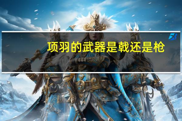 项羽的武器是戟还是枪（项羽的武器）