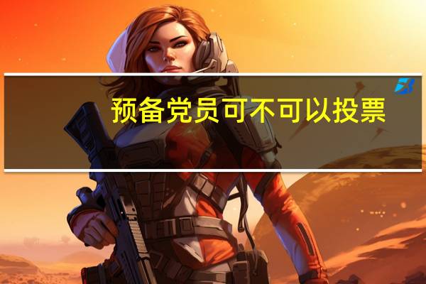 预备党员可不可以投票（预备党员有投票权）