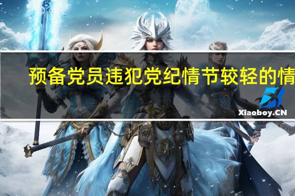 预备党员违犯党纪情节较轻的情况（预备党员违犯党纪）