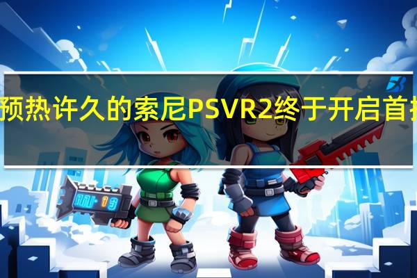 预热许久的索尼PSVR2终于开启首批预购