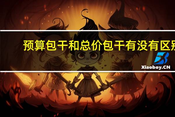 预算包干和总价包干有没有区别（预算包干是什么意思）