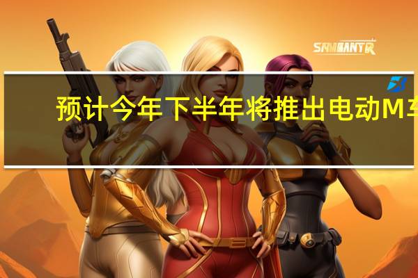 预计今年下半年将推出电动M车