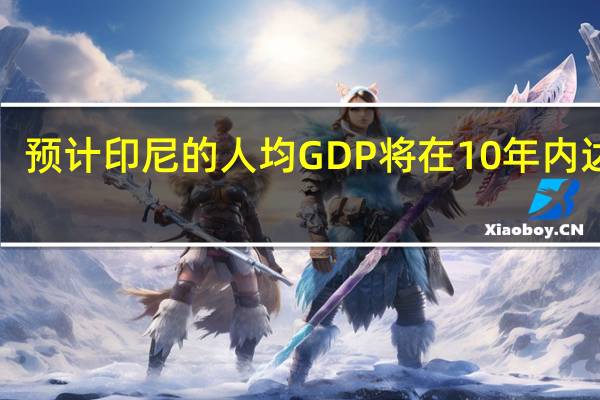 预计印尼的人均GDP将在10年内达到1.09万美元预计到2045年印尼人均GDP将达到2.5万美元