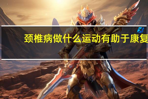 颈椎病做什么运动有助于康复(颈椎病做什么运动最好)