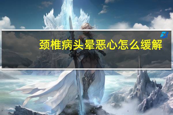 颈椎病头晕恶心怎么缓解(颈椎病头晕恶心如何快速缓解)