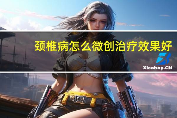 颈椎病怎么微创治疗效果好(颈椎病怎么微创治疗)