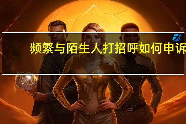 频繁与陌生人打招呼如何申诉（频繁与陌生人打招呼被举报）
