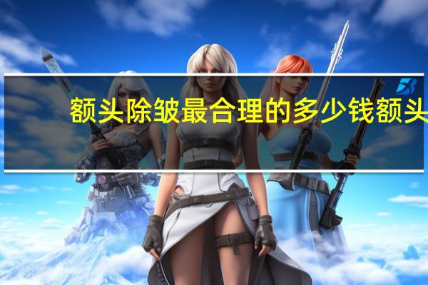 额头除皱最合理的多少钱 额头除皱价格