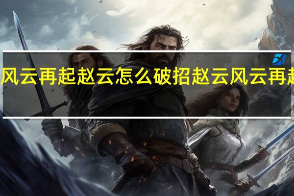 风云再起赵云怎么破招 赵云风云再起连招