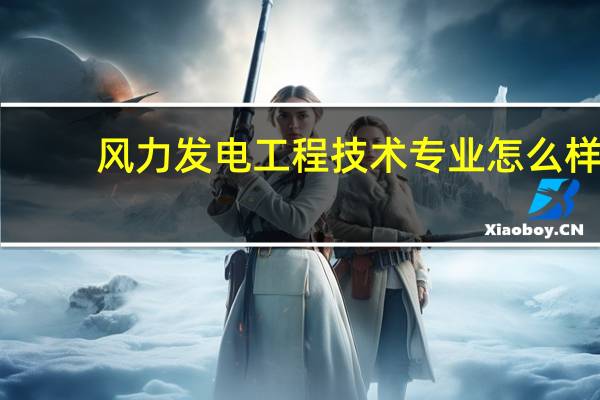 风力发电工程技术专业怎么样_就业方向_主要课程