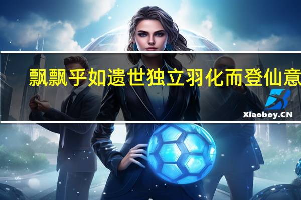 飘飘乎如遗世独立羽化而登仙意思（飘飘乎如遗世独立羽化而登仙）