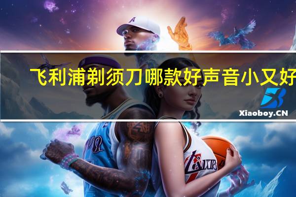 飞利浦剃须刀哪款好声音小又好用（飞利浦剃须刀哪款好）