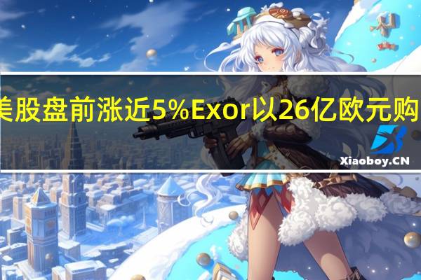 飞利浦美股盘前涨近5%Exor以26亿欧元购买其15%股份