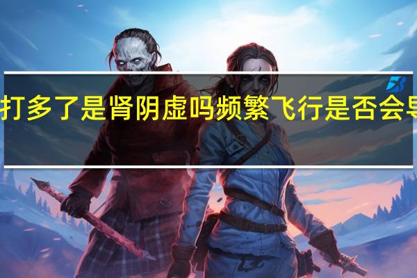 飞机打多了是肾阴虚吗 频繁飞行是否会导致肾阴虚？