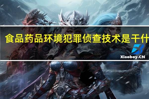 食品药品环境犯罪侦查技术是干什么的