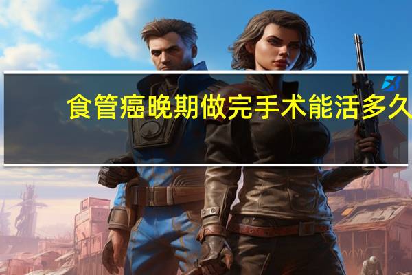 食管癌晚期做完手术能活多久（食管癌晚期能活多久 食管癌后期可以活多长时间）