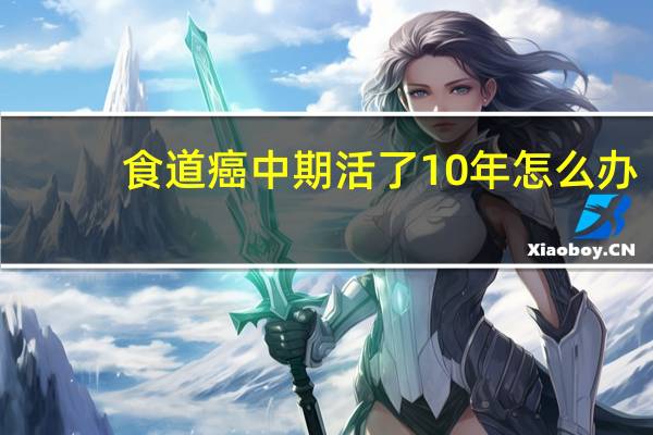 食道癌中期活了10年怎么办(食道癌中期活了10年)