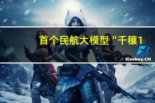首个民航大模型“千穰1.0”开放公测