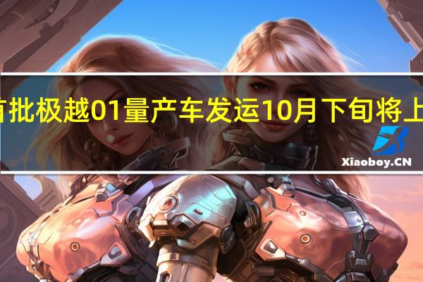 首批极越01量产车发运10月下旬将上市交付