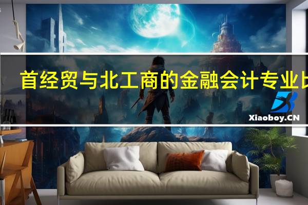 首经贸与北工商的金融会计专业比较