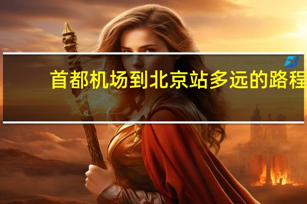 首都机场到北京站多远的路程（首都机场到北京站）