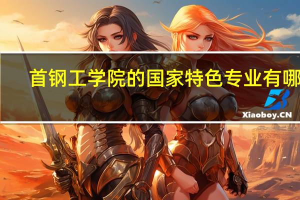首钢工学院的国家特色专业有哪些