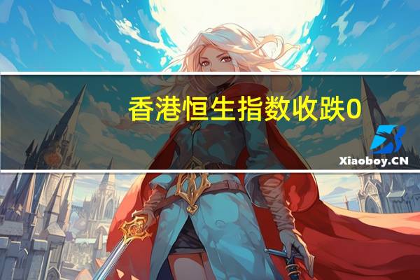 香港恒生指数收跌0.17%恒生科技指数跌0.74%