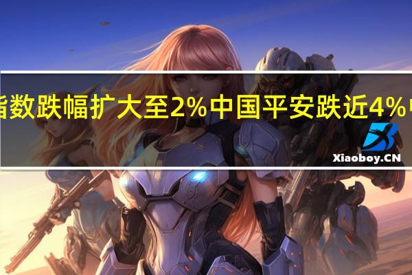 香港恒生指数跌幅扩大至2%中国平安跌近4%中信证券跌超7%