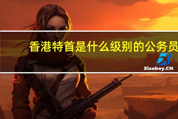 香港特首是什么级别的公务员（香港特首是什么级别）