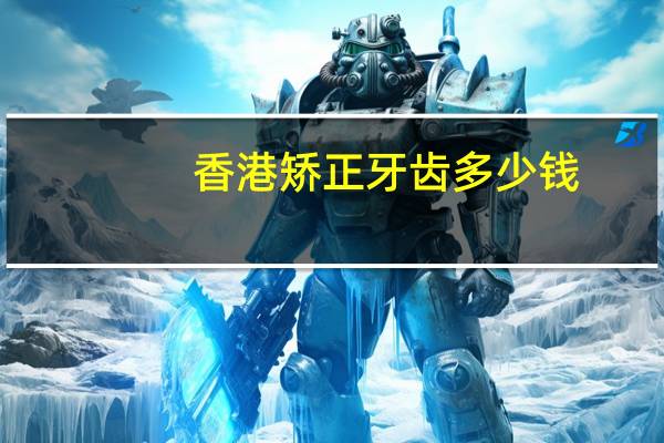 香港矫正牙齿多少钱？香港电力公司招聘要求