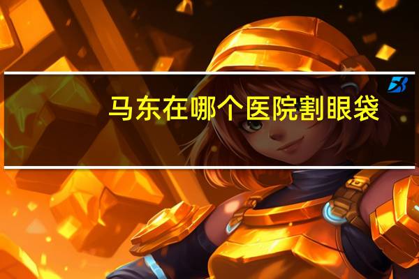 马东在哪个医院割眼袋，眼袋割了之后还会长吗