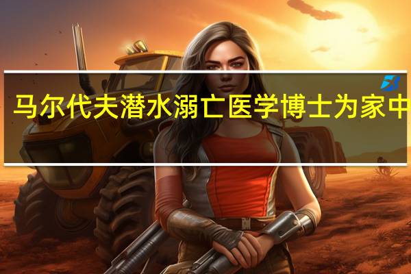 马尔代夫潜水溺亡医学博士为家中独子