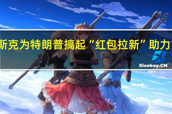 马斯克为特朗普搞起“红包拉新” 助力重返白宫