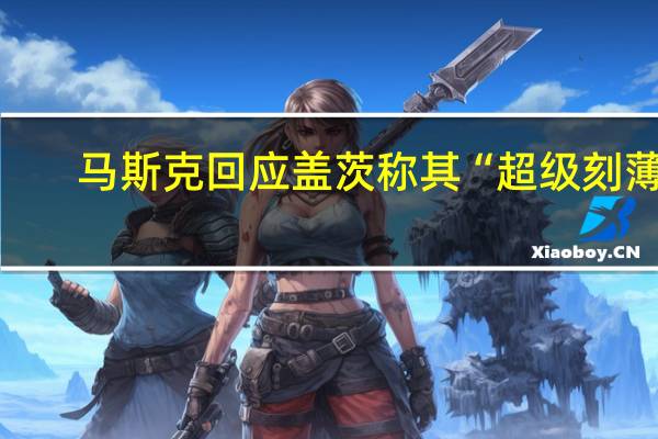 马斯克回应盖茨称其“超级刻薄”：他在特斯拉最困难时押注我们破产！