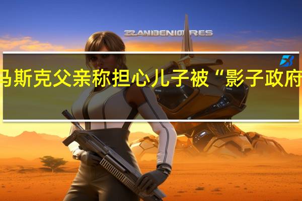 马斯克父亲称担心儿子被“影子政府”暗杀